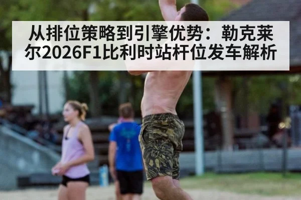 从排位策略到引擎优势：勒克莱尔2026F1比利时站杆位发车解析