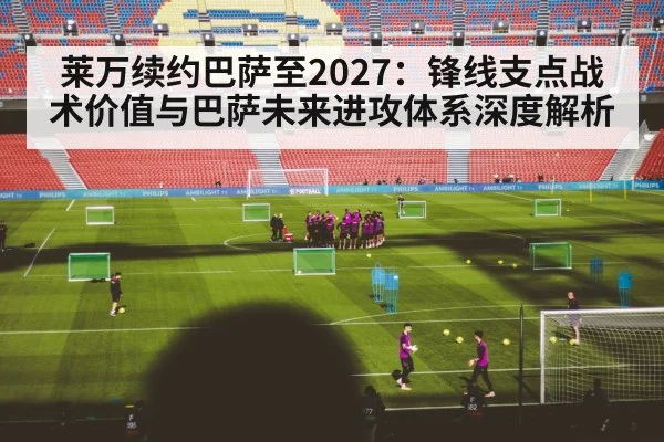 莱万续约巴萨至2027:锋线支点战术价值与巴萨未来进攻体系深度解析